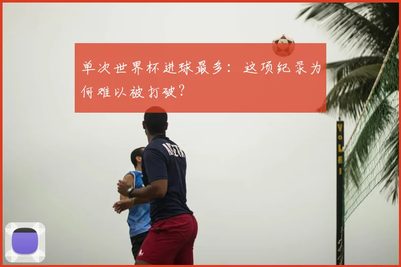 单次世界杯进球最多：这项纪录为何难以被打破？