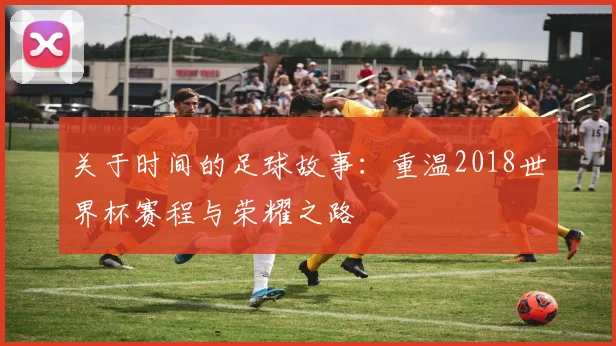 关于时间的足球故事：重温2018世界杯赛程与荣耀之路