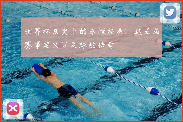 世界杯历史上的永恒经典：这五届赛事定义了足球的传奇