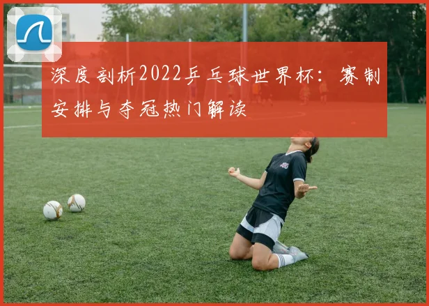 深度剖析2022乒乓球世界杯：赛制安排与夺冠热门解读