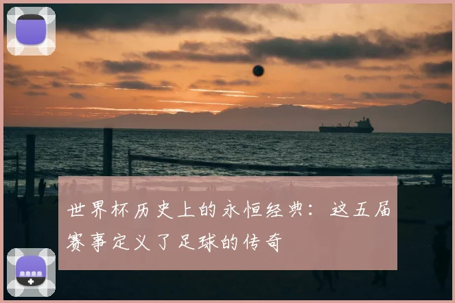 世界杯历史上的永恒经典：这五届赛事定义了足球的传奇
