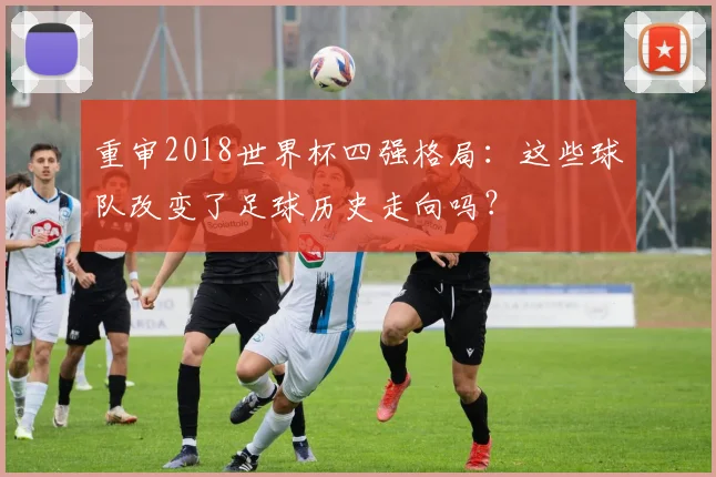 重审2018世界杯四强格局:这些球队改变了足球历史走向吗?