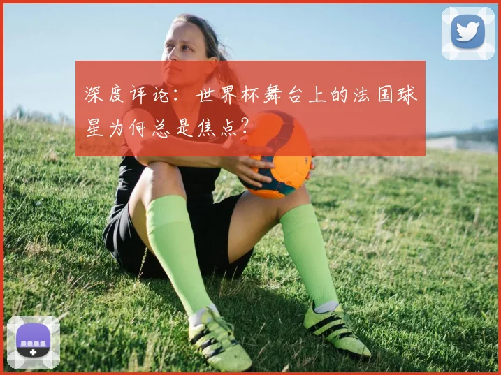深度评论：世界杯舞台上的法国球星为何总是焦点？