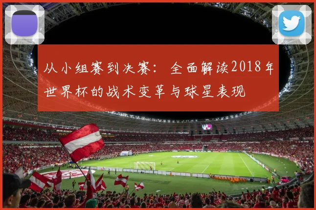 从小组赛到决赛：全面解读2018年世界杯的战术变革与球星表现