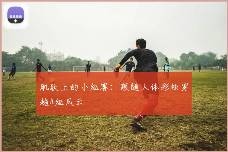 肌肤上的小组赛：跟随人体彩绘穿越A组风云