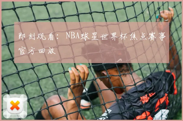 即刻观看：NBA球星世界杯焦点赛事官方回放