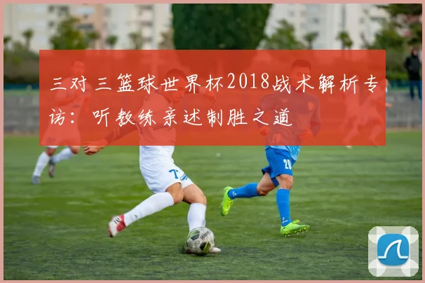 三对三篮球世界杯2018战术解析专访：听教练亲述制胜之道
