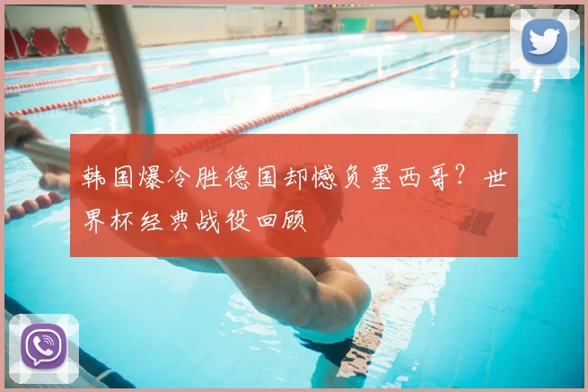 韩国爆冷胜德国却憾负墨西哥？世界杯经典战役回顾