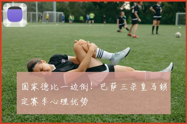 国家德比一边倒！巴萨三杀皇马锁定赛季心理优势