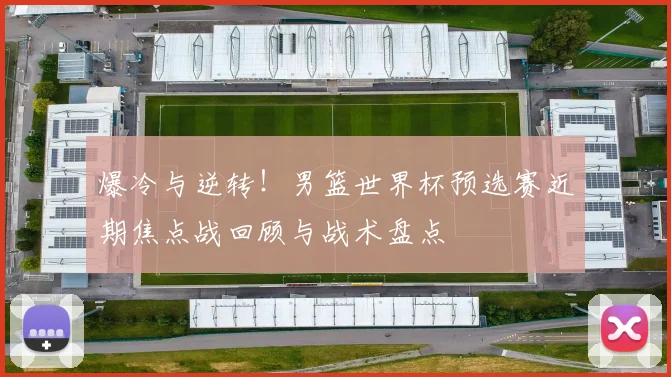 爆冷与逆转！男篮世界杯预选赛近期焦点战回顾与战术盘点
