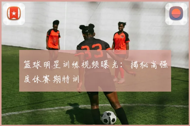 篮球明星训练视频曝光：揭秘高强度休赛期特训