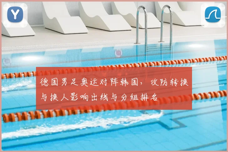 德国男足奥运对阵韩国，攻防转换与换人影响出线与分组排名