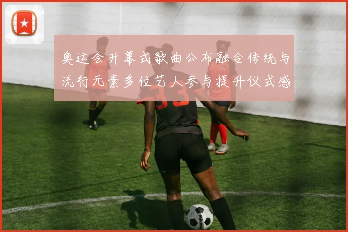 奥运会开幕式歌曲公布融合传统与流行元素多位艺人参与提升仪式感染力